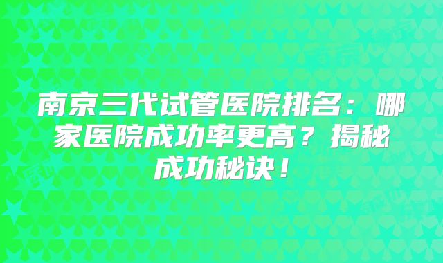 南京三代试管医院排名：哪家医院成功率更高？揭秘成功秘诀！