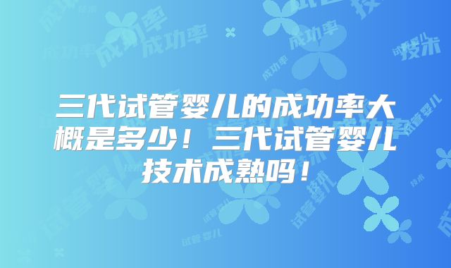 三代试管婴儿的成功率大概是多少！三代试管婴儿技术成熟吗！