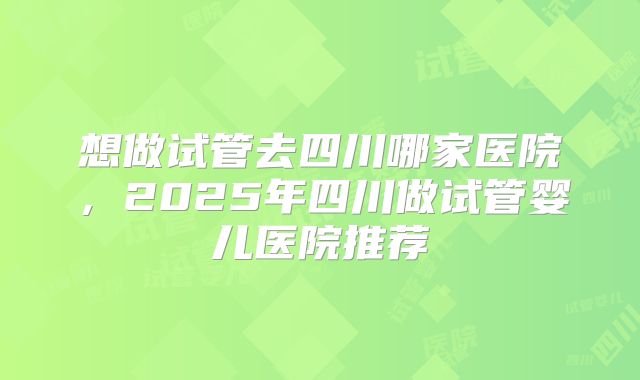 想做试管去四川哪家医院，2025年四川做试管婴儿医院推荐