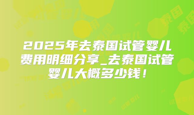 2025年去泰国试管婴儿费用明细分享_去泰国试管婴儿大概多少钱!