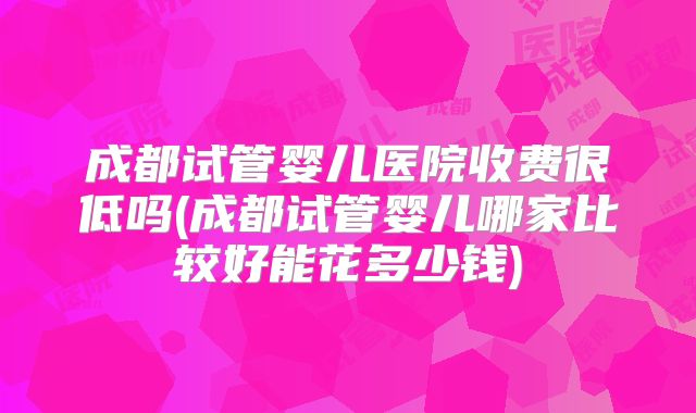 成都试管婴儿医院收费很低吗(成都试管婴儿哪家比较好能花多少钱)
