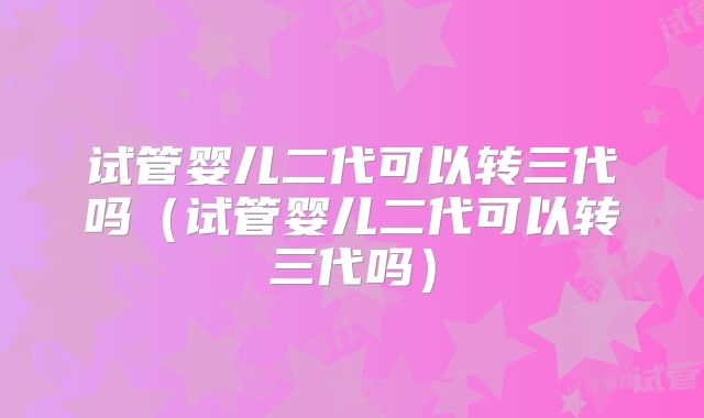 试管婴儿二代可以转三代吗（试管婴儿二代可以转三代吗）