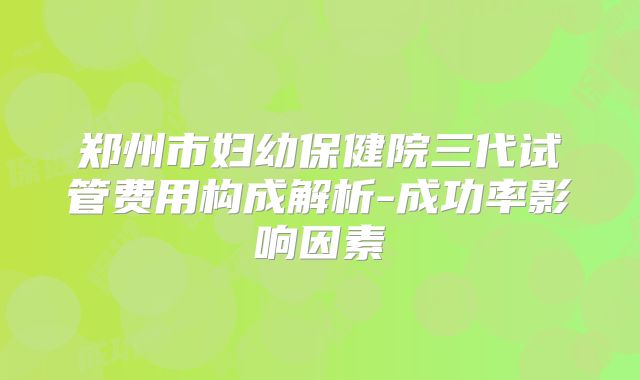 郑州市妇幼保健院三代试管费用构成解析-成功率影响因素