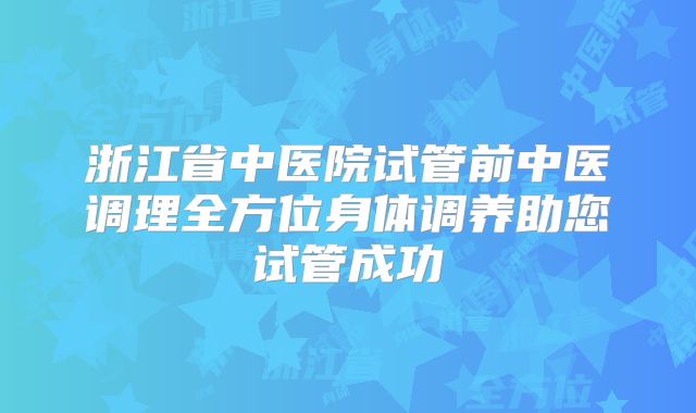 浙江省中医院试管前中医调理全方位身体调养助您试管成功