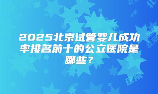 2025北京试管婴儿成功率排名前十的公立医院是哪些?