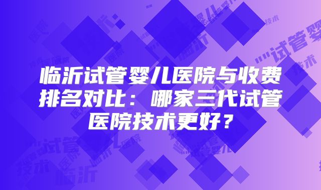 临沂试管婴儿医院与收费排名对比：哪家三代试管医院技术更好？