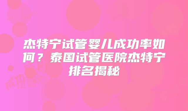 杰特宁试管婴儿成功率如何？泰国试管医院杰特宁排名揭秘
