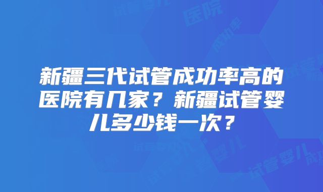 新疆三代试管成功率高的医院有几家？新疆试管婴儿多少钱一次？