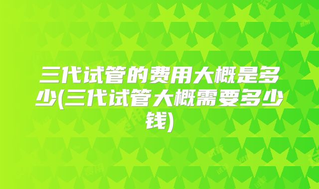 三代试管的费用大概是多少(三代试管大概需要多少钱)