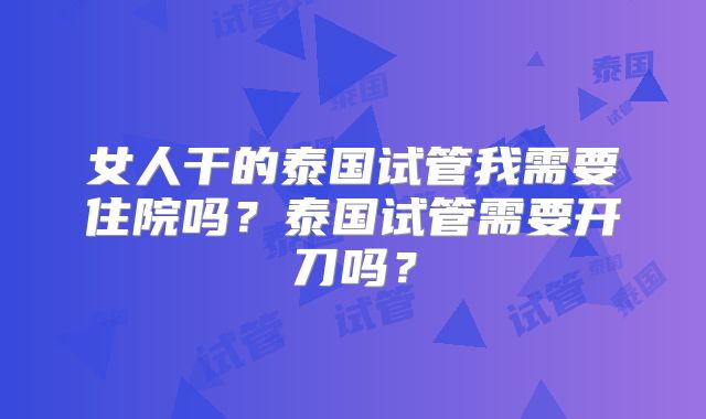 女人干的泰国试管我需要住院吗？泰国试管需要开刀吗？