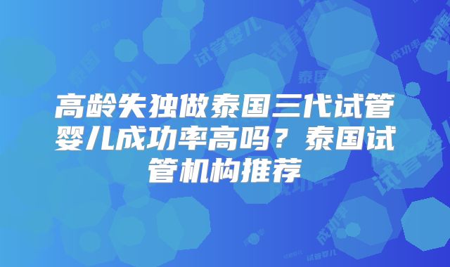 高龄失独做泰国三代试管婴儿成功率高吗?泰国试管机构推荐