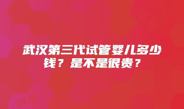 武汉第三代试管婴儿多少钱?是不是很贵?