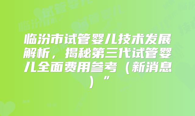 临汾市试管婴儿技术发展解析，揭秘第三代试管婴儿全面费用参考（新消息）”