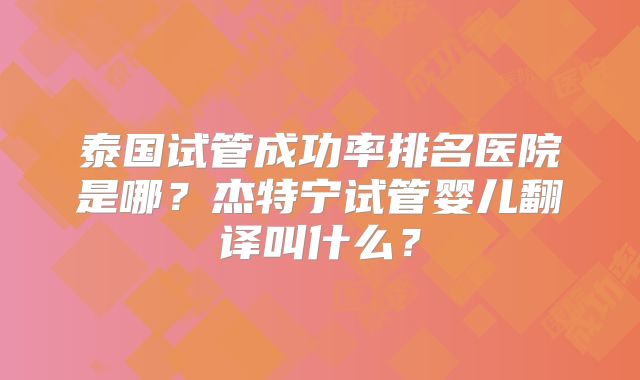 泰国试管成功率排名医院是哪？杰特宁试管婴儿翻译叫什么？
