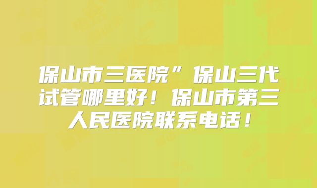 保山市三医院”保山三代试管哪里好！保山市第三人民医院联系电话！
