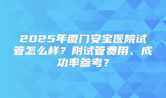 2025年厦门安宝医院试管怎么样？附试管费用、成功率参考？