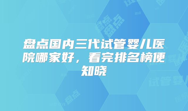 盘点国内三代试管婴儿医院哪家好，看完排名榜便知晓