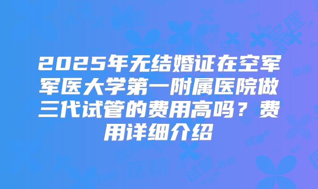2025年无结婚证在空军军医大学第一附属医院做三代试管的费用高吗？费用详细介绍
