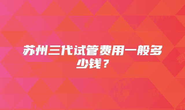 苏州三代试管费用一般多少钱？