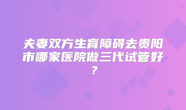 夫妻双方生育障碍去贵阳市哪家医院做三代试管好?