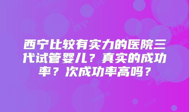西宁比较有实力的医院三代试管婴儿?真实的成功率?次成功率高吗?