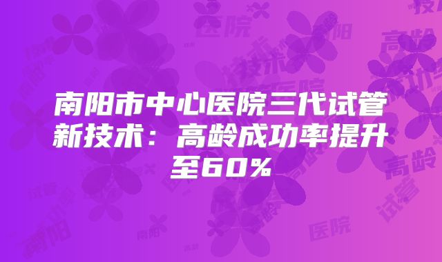南阳市中心医院三代试管新技术:高龄成功率提升至60%