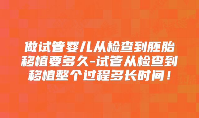 做试管婴儿从检查到胚胎移植要多久-试管从检查到移植整个过程多长时间!