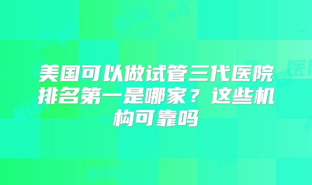 美国可以做试管三代医院排名第一是哪家?这些机构可靠吗