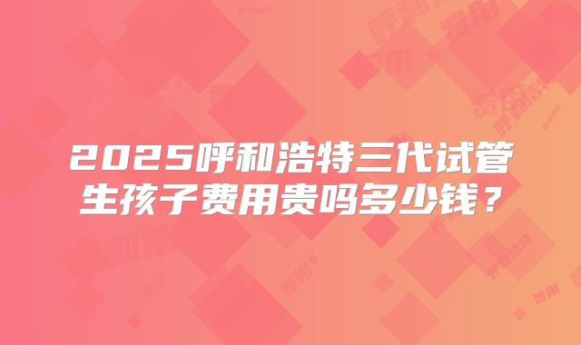 2025呼和浩特三代试管生孩子费用贵吗多少钱?