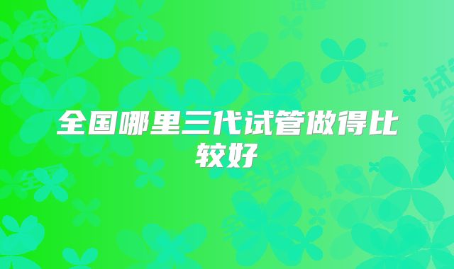 全国哪里三代试管做得比较好