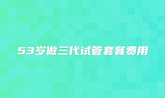 53岁做三代试管套餐费用