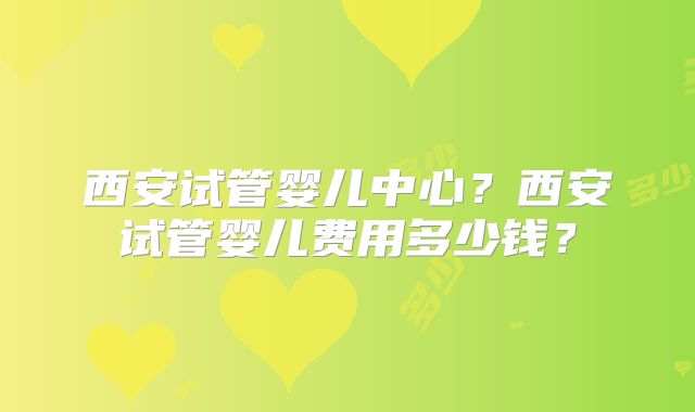 西安试管婴儿中心？西安试管婴儿费用多少钱？
