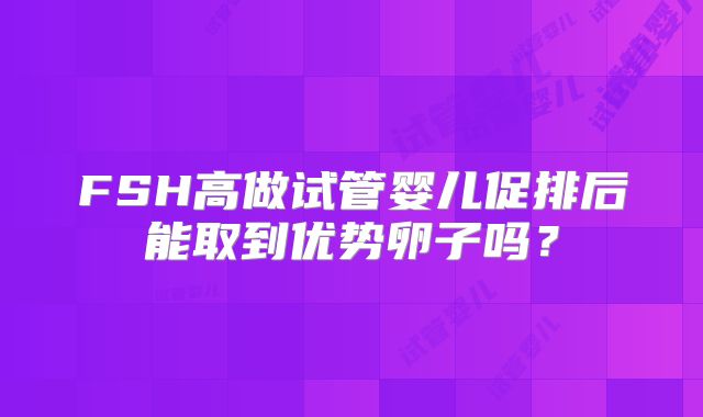 FSH高做试管婴儿促排后能取到优势卵子吗?