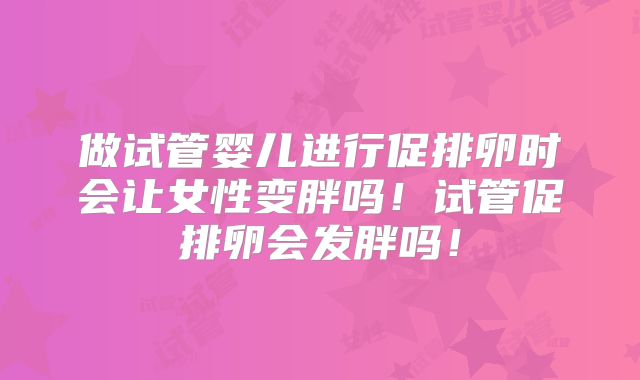 做试管婴儿进行促排卵时会让女性变胖吗！试管促排卵会发胖吗！