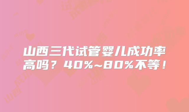 山西三代试管婴儿成功率高吗？40%~80%不等！
