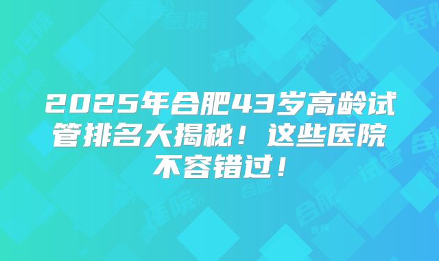 2025年合肥43岁高龄试管排名大揭秘!这些医院不容错过!