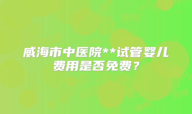 威海市中医院**试管婴儿费用是否免费？