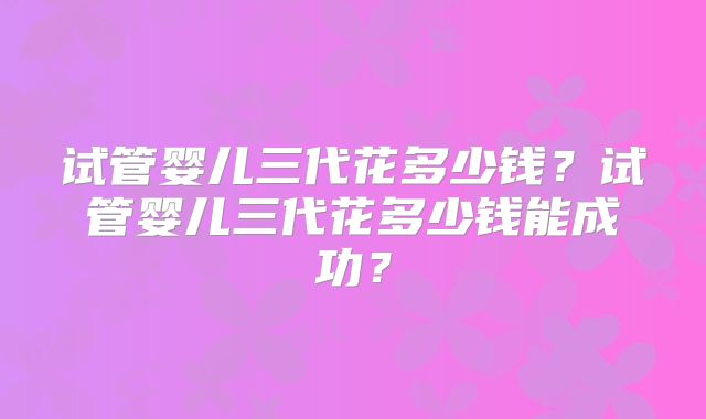 试管婴儿三代花多少钱？试管婴儿三代花多少钱能成功？