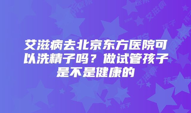 艾滋病去北京东方医院可以洗精子吗？做试管孩子是不是健康的