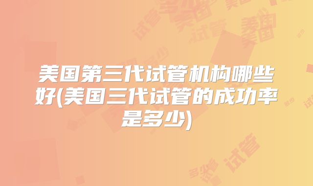 美国第三代试管机构哪些好(美国三代试管的成功率是多少)