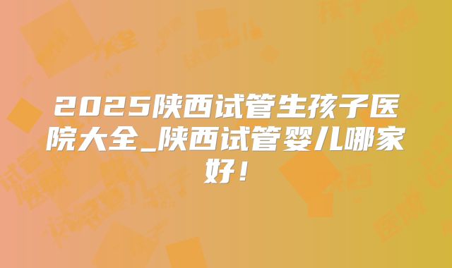 2025陕西试管生孩子医院大全_陕西试管婴儿哪家好！