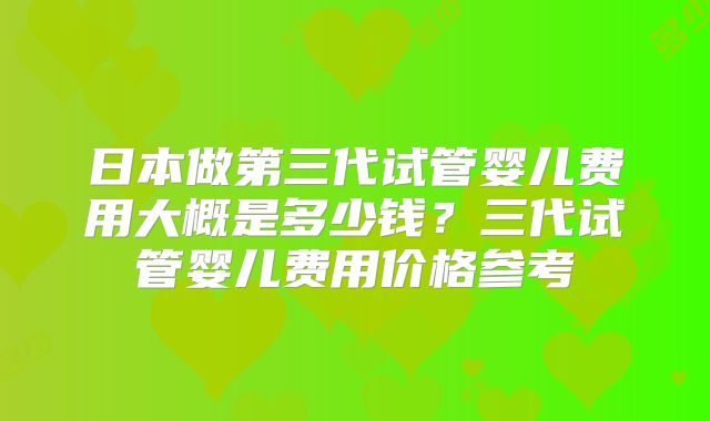 日本做第三代试管婴儿费用大概是多少钱？三代试管婴儿费用价格参考