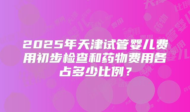 2025年天津试管婴儿费用初步检查和药物费用各占多少比例？
