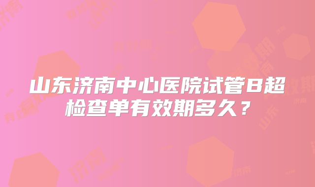 山东济南中心医院试管B超检查单有效期多久？