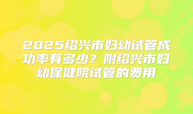 2025绍兴市妇幼试管成功率有多少？附绍兴市妇幼保健院试管的费用