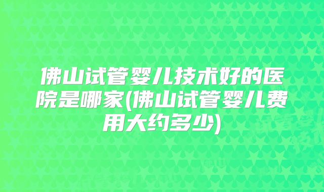 佛山试管婴儿技术好的医院是哪家(佛山试管婴儿费用大约多少)