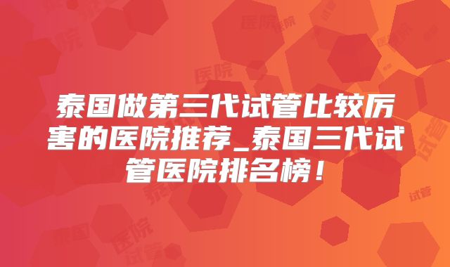 泰国做第三代试管比较厉害的医院推荐_泰国三代试管医院排名榜!