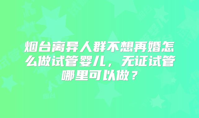 烟台离异人群不想再婚怎么做试管婴儿,无证试管哪里可以做?