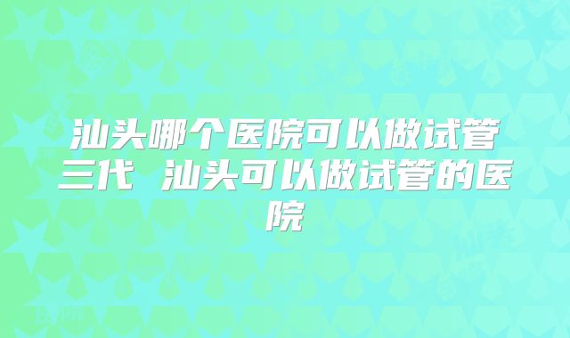 汕头哪个医院可以做试管三代 汕头可以做试管的医院