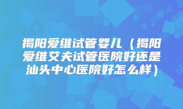 揭阳爱维试管婴儿（揭阳爱维艾夫试管医院好还是汕头中心医院好怎么样）